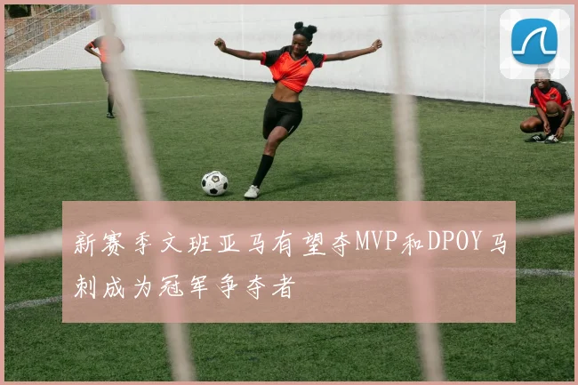 新赛季文班亚马有望夺MVP和DPOY马刺成为冠军争夺者