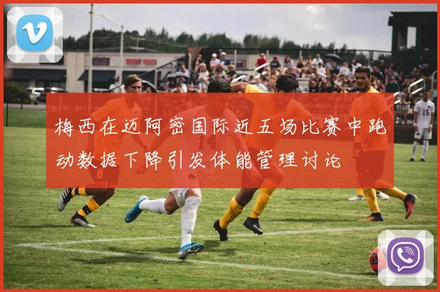 梅西在迈阿密国际近五场比赛中跑动数据下降引发体能管理讨论