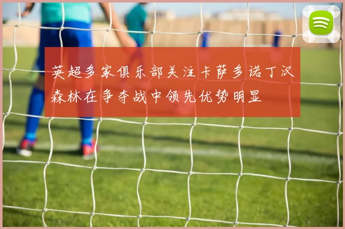 英超多家俱乐部关注卡萨多诺丁汉森林在争夺战中领先优势明显