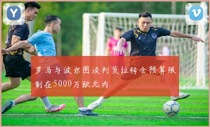 罗马与波尔图谈判莫拉转会预算限制在5000万欧元内