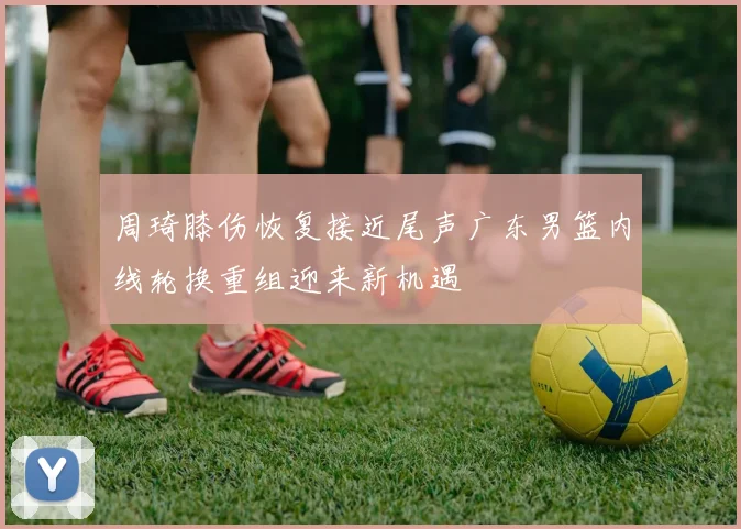 周琦膝伤恢复接近尾声广东男篮内线轮换重组迎来新机遇