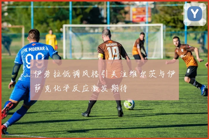 伊劳拉低调风格引关注维尔茨与伊萨克化学反应激发期待