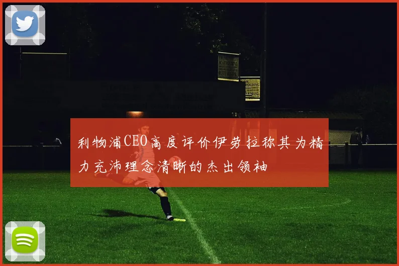 利物浦CEO高度评价伊劳拉称其为精力充沛理念清晰的杰出领袖