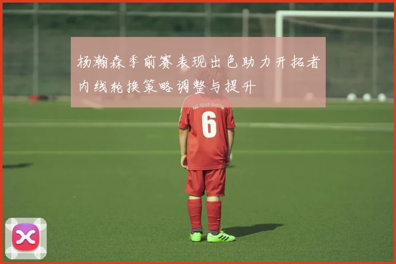 杨瀚森季前赛表现出色助力开拓者内线轮换策略调整与提升