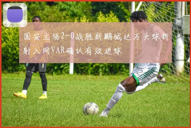 国安主场2-0战胜新鹏城达万头球折射入网VAR确认有效进球