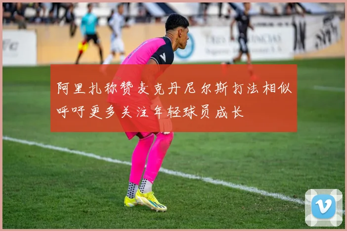 阿里扎称赞麦克丹尼尔斯打法相似呼吁更多关注年轻球员成长
