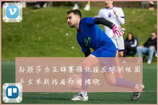 孙颖莎为亚锦赛强化接发球训练国乒女单新格局即将揭晓
